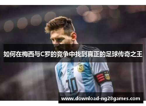 如何在梅西与C罗的竞争中找到真正的足球传奇之王