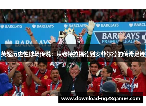 英超历史性球场传说：从老特拉福德到安菲尔德的传奇足迹
