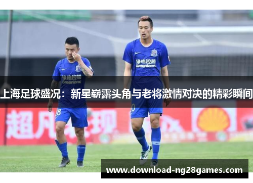 上海足球盛况：新星崭露头角与老将激情对决的精彩瞬间