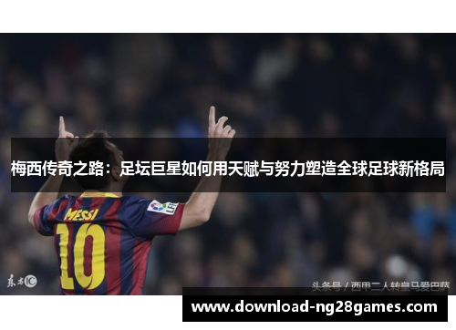 梅西传奇之路：足坛巨星如何用天赋与努力塑造全球足球新格局