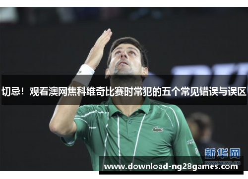 切忌！观看澳网焦科维奇比赛时常犯的五个常见错误与误区