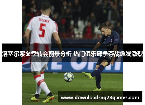 洛塞尔索冬季转会前景分析 热门俱乐部争夺战愈发激烈