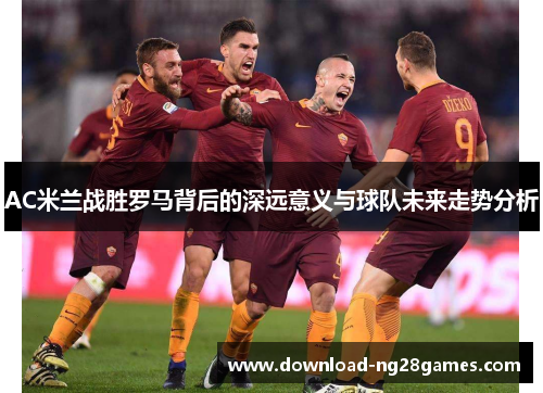 AC米兰战胜罗马背后的深远意义与球队未来走势分析