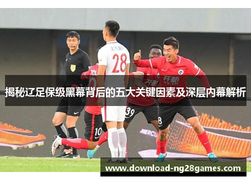 揭秘辽足保级黑幕背后的五大关键因素及深层内幕解析