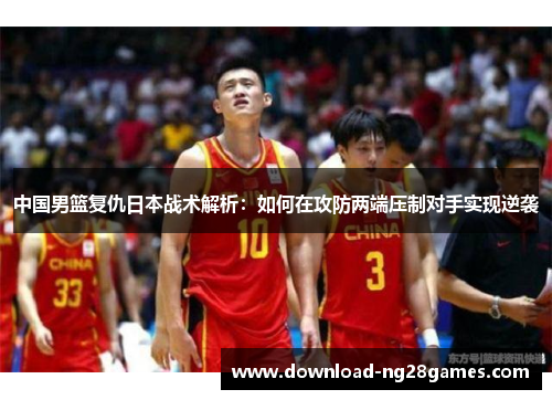 中国男篮复仇日本战术解析：如何在攻防两端压制对手实现逆袭