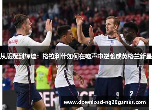 从质疑到辉煌：格拉利什如何在嘘声中逆袭成英格兰新星