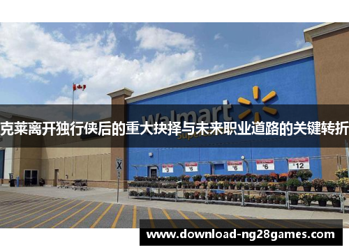 克莱离开独行侠后的重大抉择与未来职业道路的关键转折