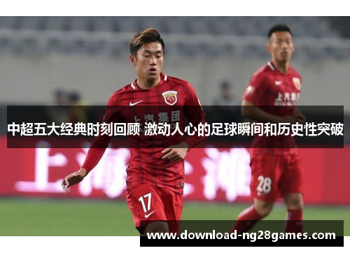 中超五大经典时刻回顾 激动人心的足球瞬间和历史性突破