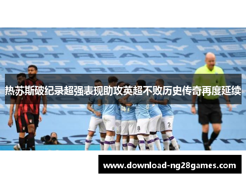 热苏斯破纪录超强表现助攻英超不败历史传奇再度延续