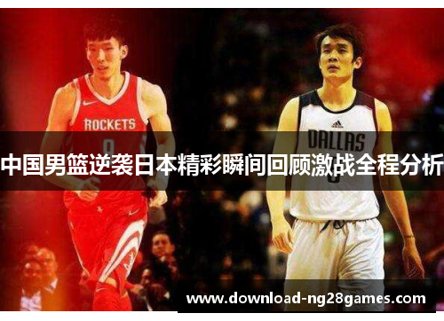 中国男篮逆袭日本精彩瞬间回顾激战全程分析