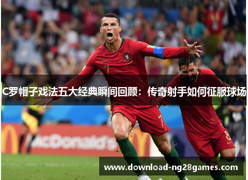 C罗帽子戏法五大经典瞬间回顾：传奇射手如何征服球场