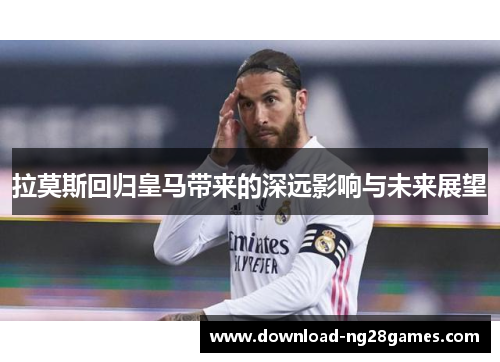 拉莫斯回归皇马带来的深远影响与未来展望