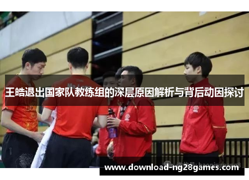 王皓退出国家队教练组的深层原因解析与背后动因探讨