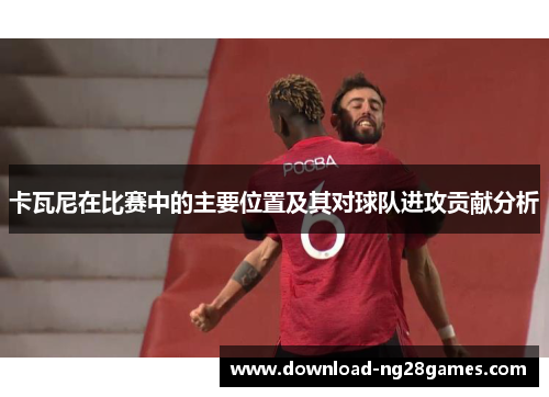 卡瓦尼在比赛中的主要位置及其对球队进攻贡献分析