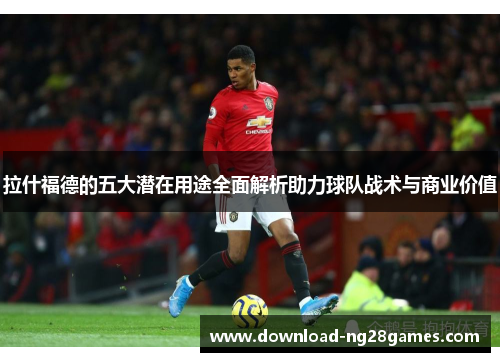 拉什福德的五大潜在用途全面解析助力球队战术与商业价值