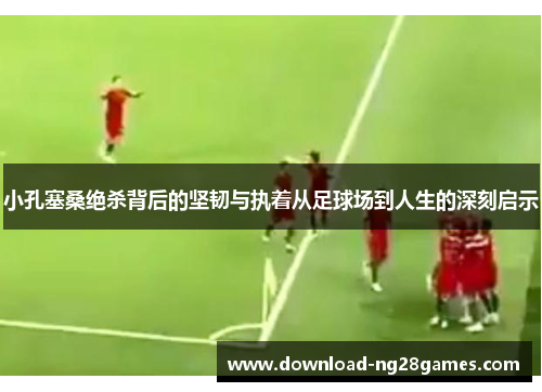 小孔塞桑绝杀背后的坚韧与执着从足球场到人生的深刻启示