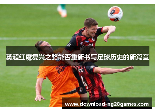 英超红魔复兴之路能否重新书写足球历史的新篇章