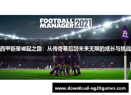 西甲新星崛起之路：从传奇幕后到未来无限的成长与挑战