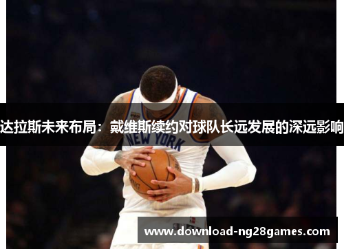 达拉斯未来布局:戴维斯续约对球队长远发展的深远影响 达拉斯未来布局:戴维斯续约对球队长远发展的深远影响