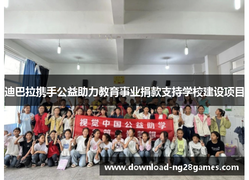 迪巴拉携手公益助力教育事业捐款支持学校建设项目 迪巴拉携手公益助力教育事业捐款支持学校建设项目