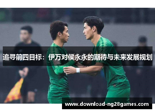 追寻前四目标：伊万对侯永永的期待与未来发展规划