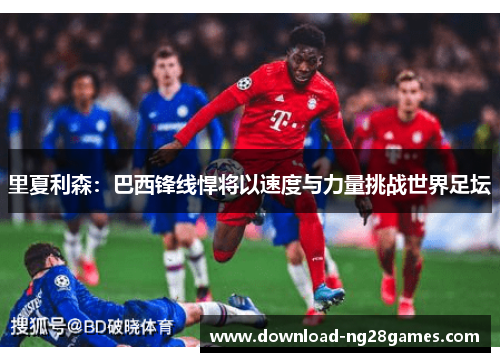 里夏利森：巴西锋线悍将以速度与力量挑战世界足坛