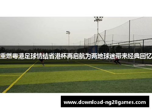 重燃粤港足球情结省港杯再启航为两地球迷带来经典回忆