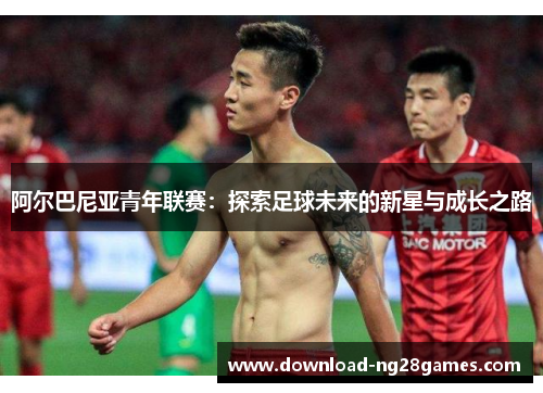 阿尔巴尼亚青年联赛：探索足球未来的新星与成长之路