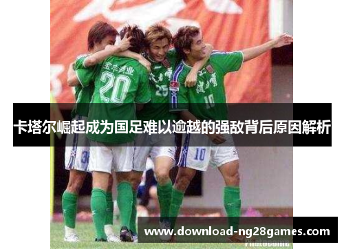 卡塔尔崛起成为国足难以逾越的强敌背后原因解析