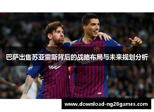 巴萨出售苏亚雷斯背后的战略布局与未来规划分析