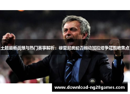 土超最新战报与热门赛事解析:穆里尼奥能否撼动加拉塔争冠前瞻焦点 土超最新战报与热门赛事解析:穆里尼奥能否撼动加拉塔争冠前瞻焦点