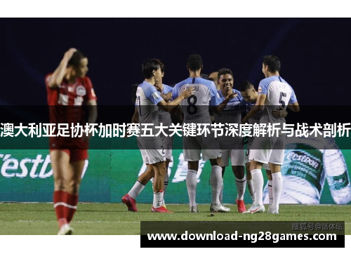 澳大利亚足协杯加时赛五大关键环节深度解析与战术剖析 澳大利亚足协杯加时赛五大关键环节深度解析与战术剖析