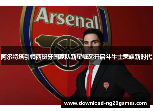 阿尔特塔引领西班牙国家队新星崛起开启斗牛士荣耀新时代