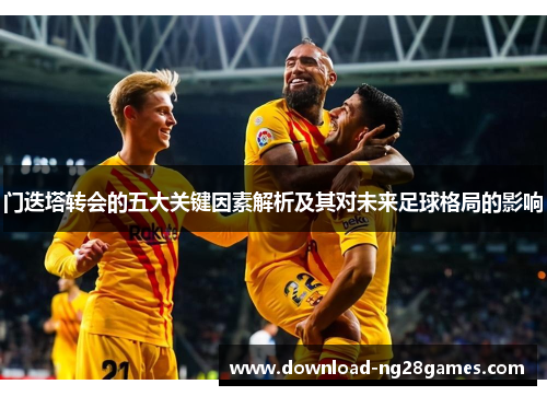 门迭塔转会的五大关键因素解析及其对未来足球格局的影响