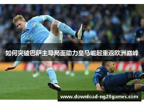 如何突破巴萨主导局面助力皇马崛起重返欧洲巅峰