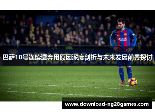 巴萨10号连续遭弃用原因深度剖析与未来发展前景探讨