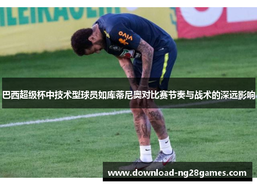 巴西超级杯中技术型球员如库蒂尼奥对比赛节奏与战术的深远影响