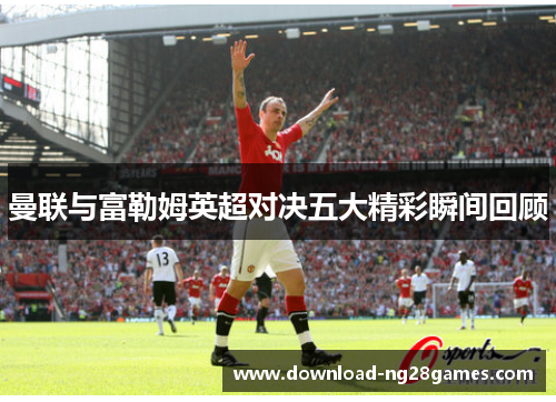 曼联与富勒姆英超对决五大精彩瞬间回顾 曼联与富勒姆英超对决五大精彩瞬间回顾