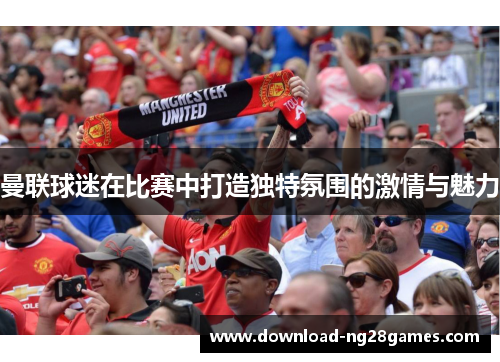 曼联球迷在比赛中打造独特氛围的激情与魅力 曼联球迷在比赛中打造独特氛围的激情与魅力