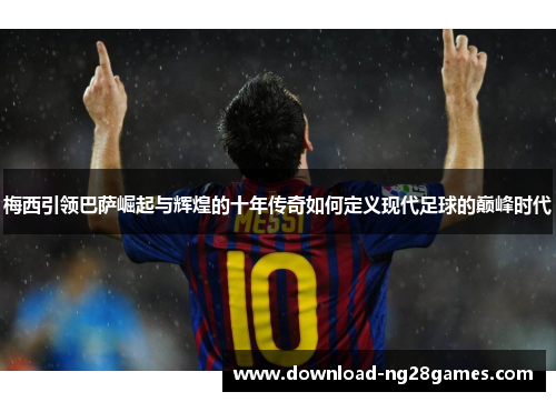 梅西引领巴萨崛起与辉煌的十年传奇如何定义现代足球的巅峰时代