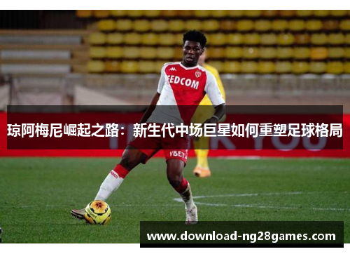琼阿梅尼崛起之路：新生代中场巨星如何重塑足球格局