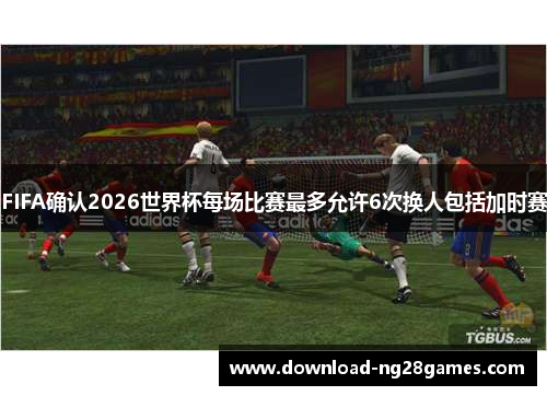 FIFA确认2026世界杯每场比赛最多允许6次换人包括加时赛
