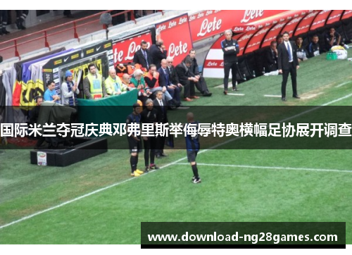 国际米兰夺冠庆典邓弗里斯举侮辱特奥横幅足协展开调查 国际米兰夺冠庆典邓弗里斯举侮辱特奥横幅足协展开调查