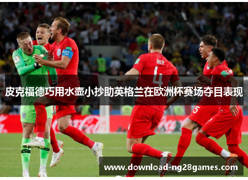 皮克福德巧用水壶小抄助英格兰在欧洲杯赛场夺目表现