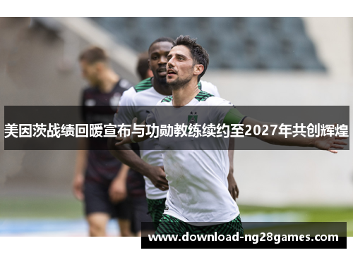美因茨战绩回暖宣布与功勋教练续约至2027年共创辉煌 美因茨战绩回暖宣布与功勋教练续约至2027年共创辉煌