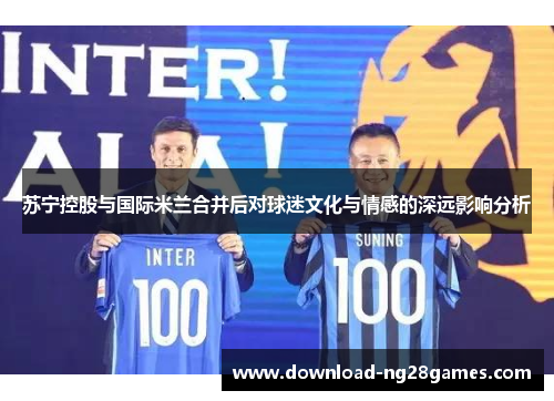 苏宁控股与国际米兰合并后对球迷文化与情感的深远影响分析