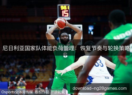 尼日利亚国家队体能负荷管理:恢复节奏与轮换策略 尼日利亚国家队体能负荷管理:恢复节奏与轮换策略